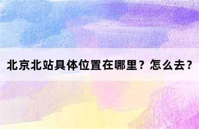 北京北站具体位置在哪里？怎么去？