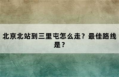 北京北站到三里屯怎么走？最佳路线是？