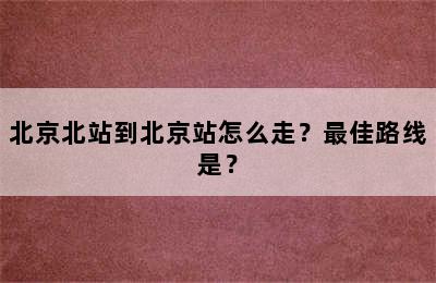 北京北站到北京站怎么走？最佳路线是？