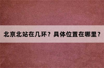 北京北站在几环？具体位置在哪里？