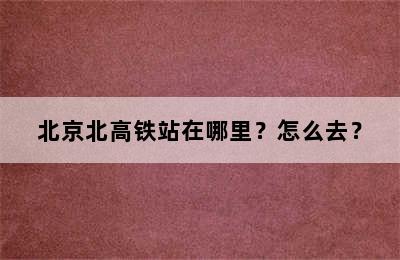 北京北高铁站在哪里？怎么去？