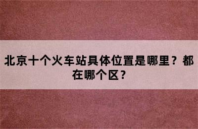 北京十个火车站具体位置是哪里？都在哪个区？