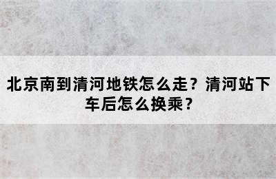 北京南到清河地铁怎么走？清河站下车后怎么换乘？