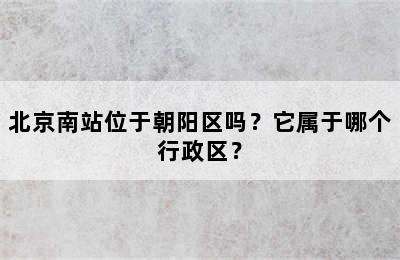 北京南站位于朝阳区吗？它属于哪个行政区？