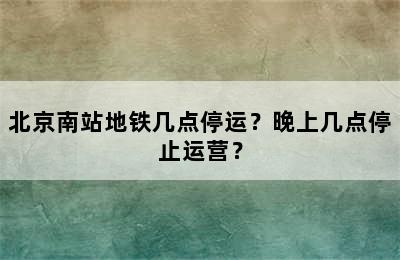 北京南站地铁几点停运？晚上几点停止运营？