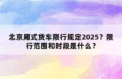 北京厢式货车限行规定2025？限行范围和时段是什么？