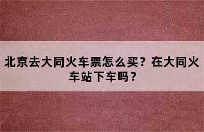 北京去大同火车票怎么买？在大同火车站下车吗？