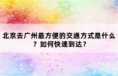 北京去广州最方便的交通方式是什么？如何快速到达？