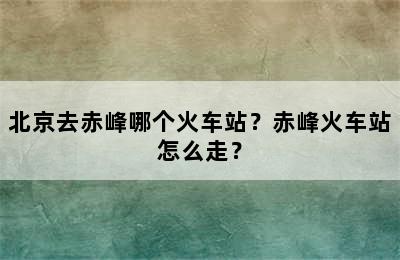 北京去赤峰哪个火车站？赤峰火车站怎么走？