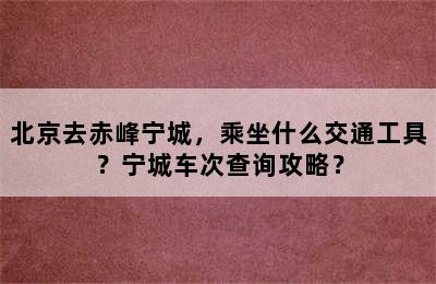 北京去赤峰宁城，乘坐什么交通工具？宁城车次查询攻略？
