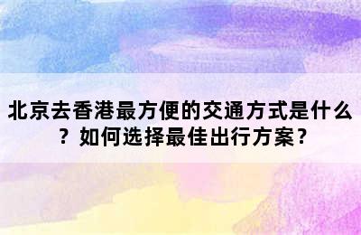 北京去香港最方便的交通方式是什么？如何选择最佳出行方案？