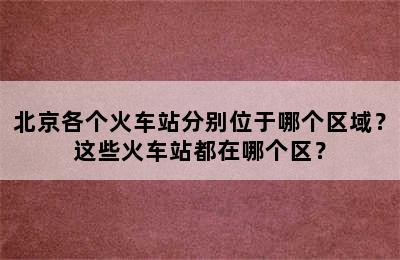 北京各个火车站分别位于哪个区域？这些火车站都在哪个区？