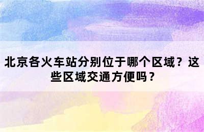 北京各火车站分别位于哪个区域？这些区域交通方便吗？