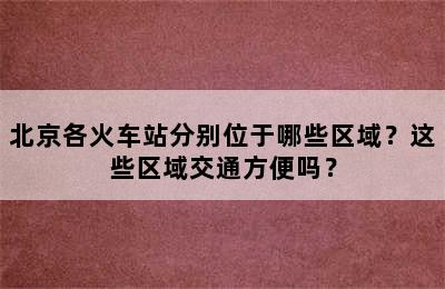北京各火车站分别位于哪些区域？这些区域交通方便吗？