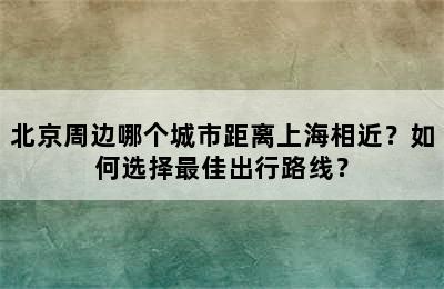 北京周边哪个城市距离上海相近？如何选择最佳出行路线？