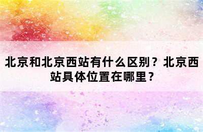 北京和北京西站有什么区别？北京西站具体位置在哪里？