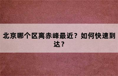 北京哪个区离赤峰最近？如何快速到达？