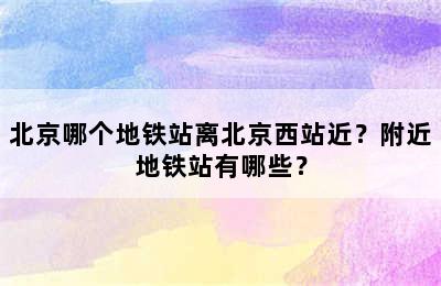北京哪个地铁站离北京西站近？附近地铁站有哪些？