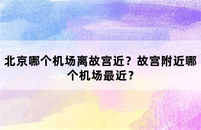 北京哪个机场离故宫近？故宫附近哪个机场最近？