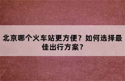北京哪个火车站更方便？如何选择最佳出行方案？