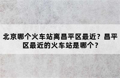 北京哪个火车站离昌平区最近？昌平区最近的火车站是哪个？