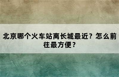 北京哪个火车站离长城最近？怎么前往最方便？