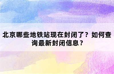北京哪些地铁站现在封闭了？如何查询最新封闭信息？