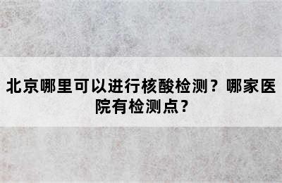北京哪里可以进行核酸检测？哪家医院有检测点？