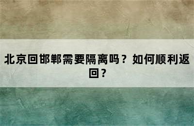 北京回邯郸需要隔离吗？如何顺利返回？