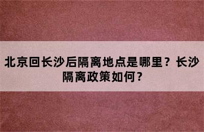 北京回长沙后隔离地点是哪里？长沙隔离政策如何？