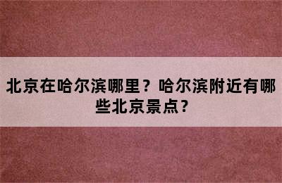 北京在哈尔滨哪里？哈尔滨附近有哪些北京景点？