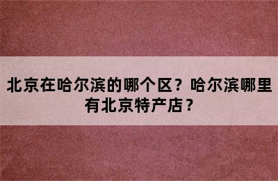 北京在哈尔滨的哪个区？哈尔滨哪里有北京特产店？