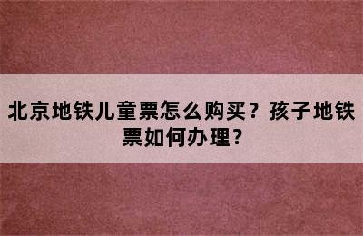 北京地铁儿童票怎么购买？孩子地铁票如何办理？