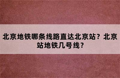 北京地铁哪条线路直达北京站？北京站地铁几号线？