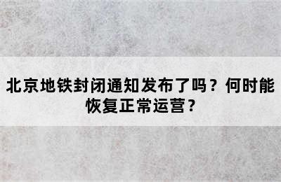 北京地铁封闭通知发布了吗？何时能恢复正常运营？