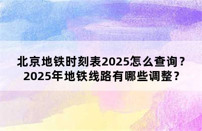 北京地铁时刻表2025怎么查询？2025年地铁线路有哪些调整？