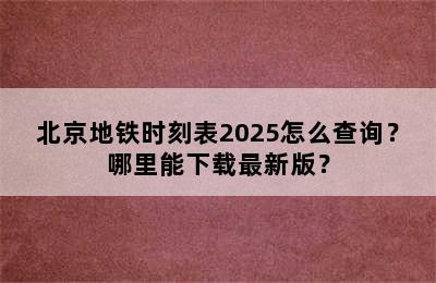 北京地铁时刻表2025怎么查询？哪里能下载最新版？