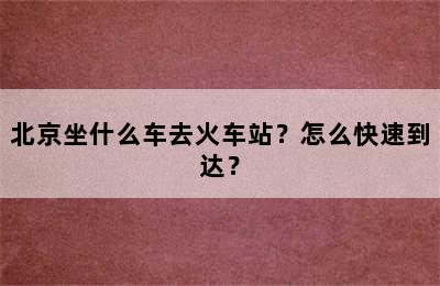 北京坐什么车去火车站？怎么快速到达？