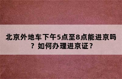 北京外地车下午5点至8点能进京吗？如何办理进京证？