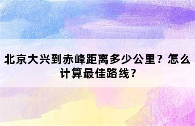 北京大兴到赤峰距离多少公里？怎么计算最佳路线？