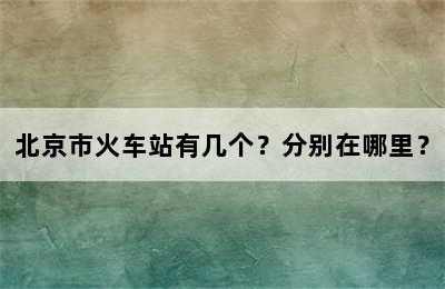 北京市火车站有几个？分别在哪里？