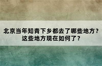 北京当年知青下乡都去了哪些地方？这些地方现在如何了？
