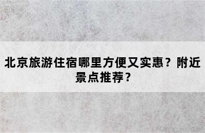 北京旅游住宿哪里方便又实惠？附近景点推荐？