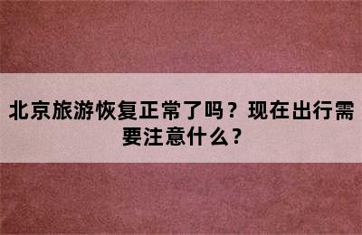 北京旅游恢复正常了吗？现在出行需要注意什么？