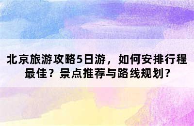 北京旅游攻略5日游，如何安排行程最佳？景点推荐与路线规划？