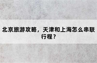 北京旅游攻略，天津和上海怎么串联行程？