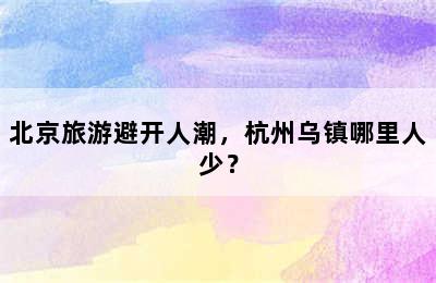 北京旅游避开人潮，杭州乌镇哪里人少？