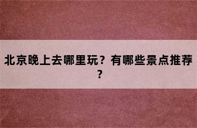 北京晚上去哪里玩？有哪些景点推荐？
