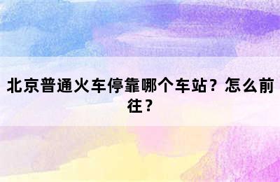 北京普通火车停靠哪个车站？怎么前往？