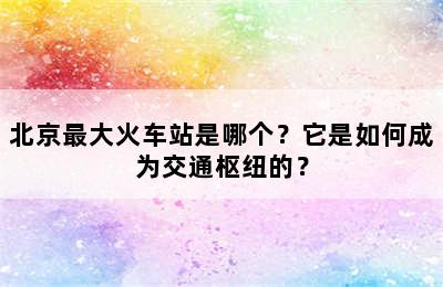 北京最大火车站是哪个？它是如何成为交通枢纽的？
